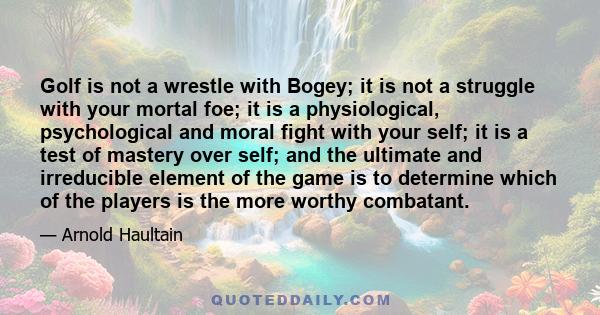 Golf is not a wrestle with Bogey; it is not a struggle with your mortal foe; it is a physiological, psychological and moral fight with your self; it is a test of mastery over self; and the ultimate and irreducible