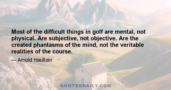 Most of the difficult things in golf are mental, not physical. Are subjective, not objective. Are the created phantasms of the mind, not the veritable realities of the course.