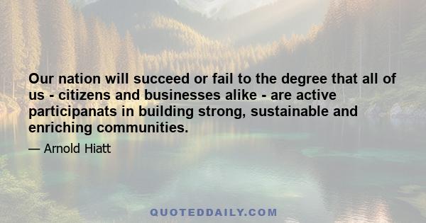 Our nation will succeed or fail to the degree that all of us - citizens and businesses alike - are active participanats in building strong, sustainable and enriching communities.