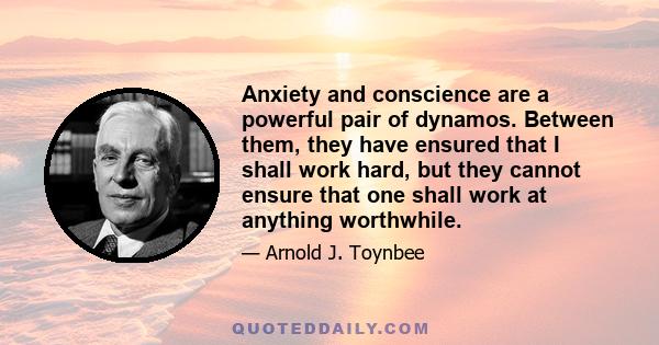 Anxiety and conscience are a powerful pair of dynamos. Between them, they have ensured that I shall work hard, but they cannot ensure that one shall work at anything worthwhile.