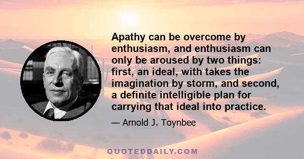 Apathy can be overcome by enthusiasm, and enthusiasm can only be aroused by two things: first, an ideal, with takes the imagination by storm, and second, a definite intelligible plan for carrying that ideal into