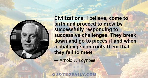 Civilizations, I believe, come to birth and proceed to grow by successfully responding to successive challenges. They break down and go to pieces if and when a challenge confronts them that they fail to meet.