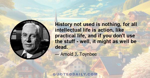 History not used is nothing, for all intellectual life is action, like practical life, and if you don't use the stuff - well, it might as well be dead.