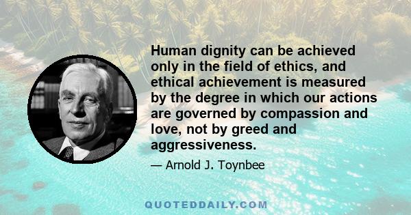 Human dignity can be achieved only in the field of ethics, and ethical achievement is measured by the degree in which our actions are governed by compassion and love, not by greed and aggressiveness.