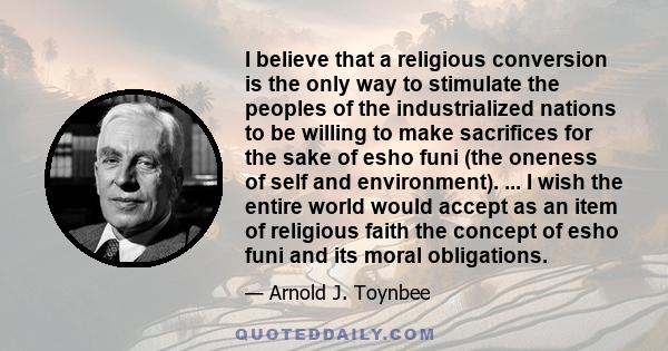 I believe that a religious conversion is the only way to stimulate the peoples of the industrialized nations to be willing to make sacrifices for the sake of esho funi (the oneness of self and environment). ... I wish