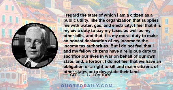 I regard the state of which I am a citizen as a public utility, like the organization that supplies me with water, gas, and electricity. I feel that it is my civic duty to pay my taxes as well as my other bills, and