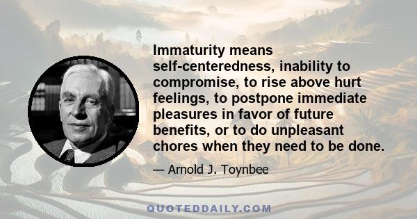 Immaturity means self-centeredness, inability to compromise, to rise above hurt feelings, to postpone immediate pleasures in favor of future benefits, or to do unpleasant chores when they need to be done.