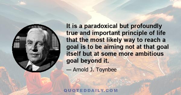 It is a paradoxical but profoundly true and important principle of life that the most likely way to reach a goal is to be aiming not at that goal itself but at some more ambitious goal beyond it.