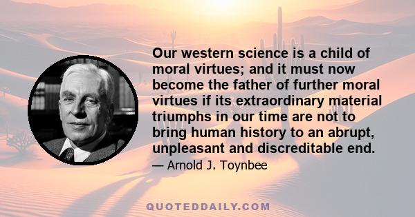 Our western science is a child of moral virtues; and it must now become the father of further moral virtues if its extraordinary material triumphs in our time are not to bring human history to an abrupt, unpleasant and