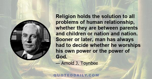 Religion holds the solution to all problems of human relationship, whether they are between parents and children or nation and nation. Sooner or later, man has always had to decide whether he worships his own power or