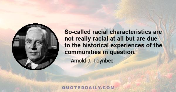 So-called racial characteristics are not really racial at all but are due to the historical experiences of the communities in question.