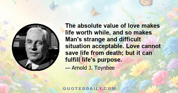 The absolute value of love makes life worth while, and so makes Man's strange and difficult situation acceptable. Love cannot save life from death; but it can fulfill life's purpose.