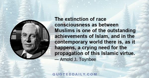 The extinction of race consciousness as between Muslims is one of the outstanding achievements of Islam, and in the contemporary world there is, as it happens, a crying need for the propagation of this Islamic virtue.