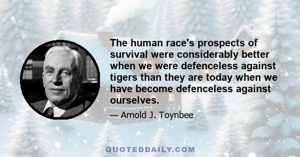 The human race's prospects of survival were considerably better when we were defenceless against tigers than they are today when we have become defenceless against ourselves.