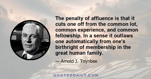 The penalty of affluence is that it cuts one off from the common lot, common experience, and common fellowship. In a sense it outlaws one automatically from one's birthright of membership in the great human family.