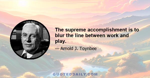 The supreme accomplishment is to blur the line between work and play.