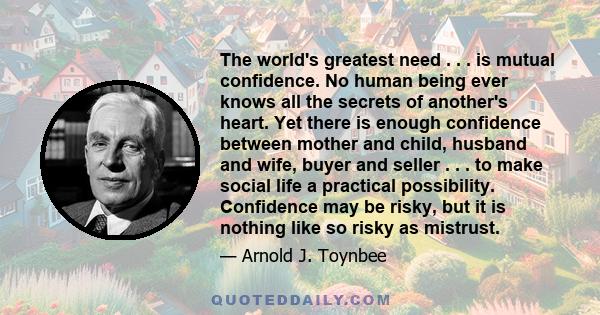 The world's greatest need . . . is mutual confidence. No human being ever knows all the secrets of another's heart. Yet there is enough confidence between mother and child, husband and wife, buyer and seller . . . to