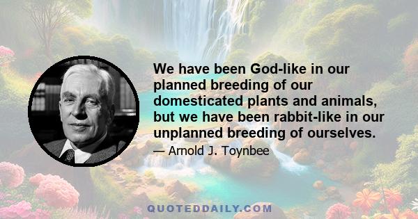 We have been God-like in our planned breeding of our domesticated plants and animals, but we have been rabbit-like in our unplanned breeding of ourselves.