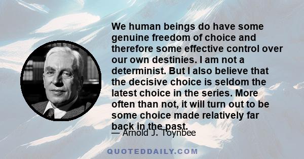 We human beings do have some genuine freedom of choice and therefore some effective control over our own destinies. I am not a determinist. But I also believe that the decisive choice is seldom the latest choice in the