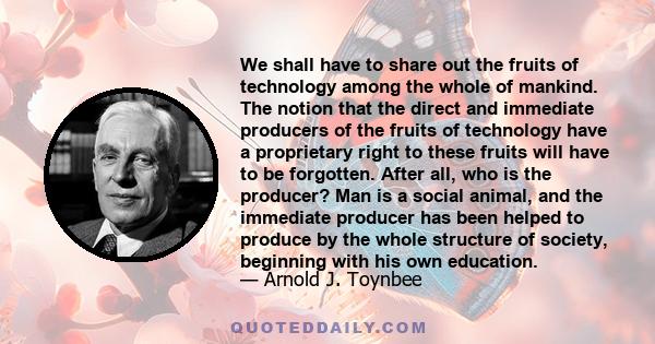 We shall have to share out the fruits of technology among the whole of mankind. The notion that the direct and immediate producers of the fruits of technology have a proprietary right to these fruits will have to be