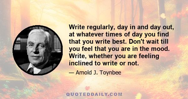 Write regularly, day in and day out, at whatever times of day you find that you write best. Don't wait till you feel that you are in the mood. Write, whether you are feeling inclined to write or not.