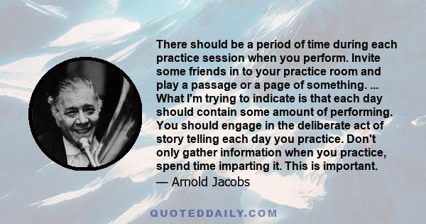 There should be a period of time during each practice session when you perform. Invite some friends in to your practice room and play a passage or a page of something. ... What I'm trying to indicate is that each day