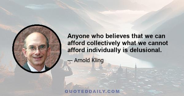 Anyone who believes that we can afford collectively what we cannot afford individually is delusional.