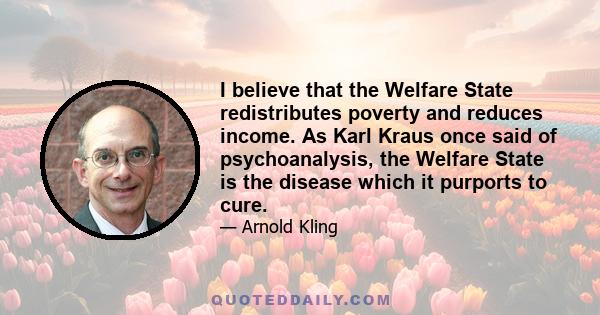 I believe that the Welfare State redistributes poverty and reduces income. As Karl Kraus once said of psychoanalysis, the Welfare State is the disease which it purports to cure.