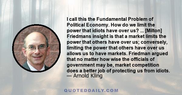 I call this the Fundamental Problem of Political Economy. How do we limit the power that idiots have over us? ... [Milton] Friedmans insight is that a market limits the power that others have over us; conversely,