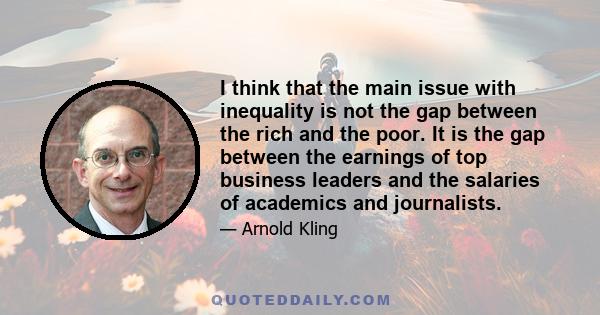 I think that the main issue with inequality is not the gap between the rich and the poor. It is the gap between the earnings of top business leaders and the salaries of academics and journalists.