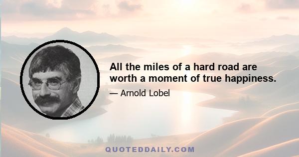 All the miles of a hard road are worth a moment of true happiness.