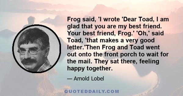 Frog said, 'I wrote 'Dear Toad, I am glad that you are my best friend. Your best friend, Frog.' 'Oh,' said Toad, 'that makes a very good letter.'Then Frog and Toad went out onto the front porch to wait for the mail.