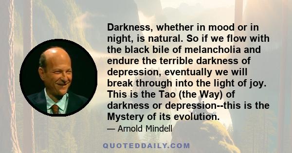 Darkness, whether in mood or in night, is natural. So if we flow with the black bile of melancholia and endure the terrible darkness of depression, eventually we will break through into the light of joy. This is the Tao 