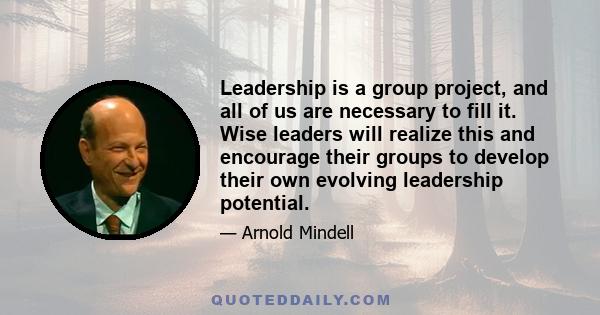 Leadership is a group project, and all of us are necessary to fill it. Wise leaders will realize this and encourage their groups to develop their own evolving leadership potential.