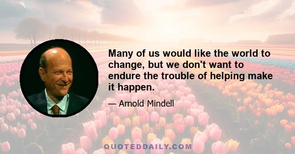 Many of us would like the world to change, but we don't want to endure the trouble of helping make it happen.