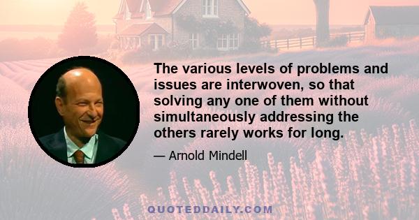 The various levels of problems and issues are interwoven, so that solving any one of them without simultaneously addressing the others rarely works for long.