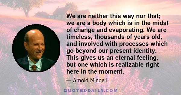 We are neither this way nor that; we are a body which is in the midst of change and evaporating. We are timeless, thousands of years old, and involved with processes which go beyond our present identity. This gives us