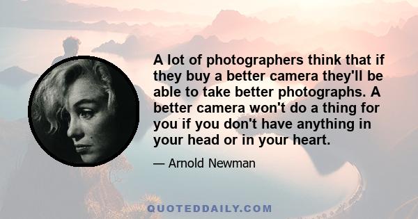 A lot of photographers think that if they buy a better camera they'll be able to take better photographs. A better camera won't do a thing for you if you don't have anything in your head or in your heart.