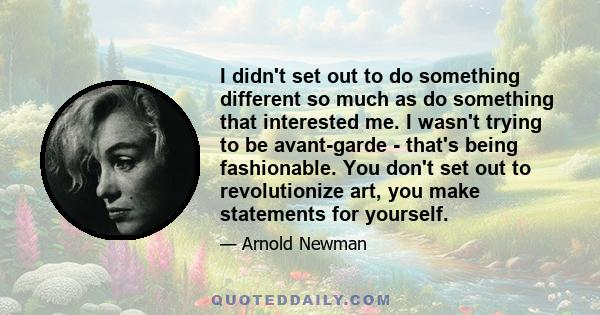 I didn't set out to do something different so much as do something that interested me. I wasn't trying to be avant-garde - that's being fashionable. You don't set out to revolutionize art, you make statements for