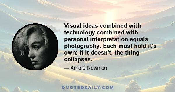 Visual ideas combined with technology combined with personal interpretation equals photography. Each must hold it's own; if it doesn't, the thing collapses.