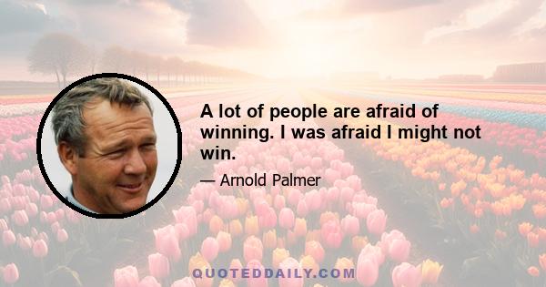 A lot of people are afraid of winning. I was afraid I might not win.