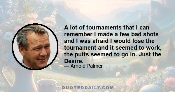 A lot of tournaments that I can remember I made a few bad shots and I was afraid I would lose the tournament and it seemed to work, the putts seemed to go in. Just the Desire.