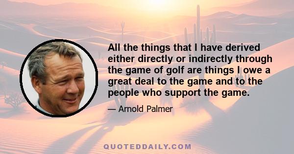 All the things that I have derived either directly or indirectly through the game of golf are things I owe a great deal to the game and to the people who support the game.