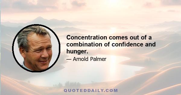 Concentration comes out of a combination of confidence and hunger.