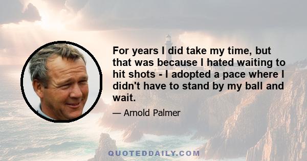 For years I did take my time, but that was because I hated waiting to hit shots - I adopted a pace where I didn't have to stand by my ball and wait.