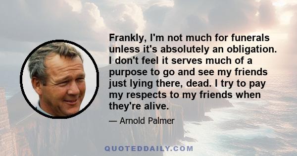 Frankly, I'm not much for funerals unless it's absolutely an obligation. I don't feel it serves much of a purpose to go and see my friends just lying there, dead. I try to pay my respects to my friends when they're