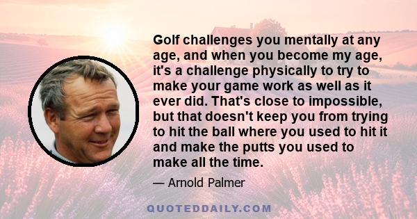 Golf challenges you mentally at any age, and when you become my age, it's a challenge physically to try to make your game work as well as it ever did. That's close to impossible, but that doesn't keep you from trying to 