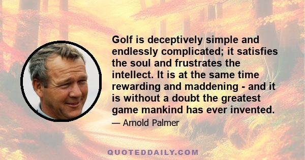 Golf is deceptively simple and endlessly complicated; it satisfies the soul and frustrates the intellect. It is at the same time rewarding and maddening - and it is without a doubt the greatest game mankind has ever