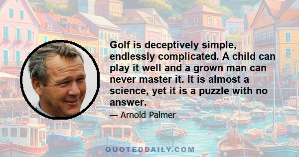 Golf is deceptively simple, endlessly complicated. A child can play it well and a grown man can never master it. It is almost a science, yet it is a puzzle with no answer.