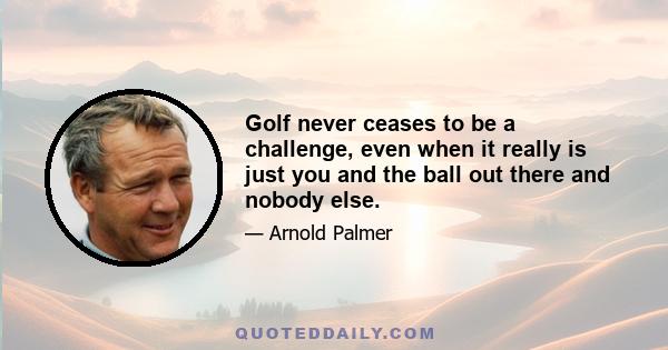 Golf never ceases to be a challenge, even when it really is just you and the ball out there and nobody else.